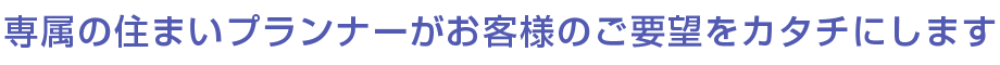 専属の住まいプランナーがお客様のご要望をカタチにします